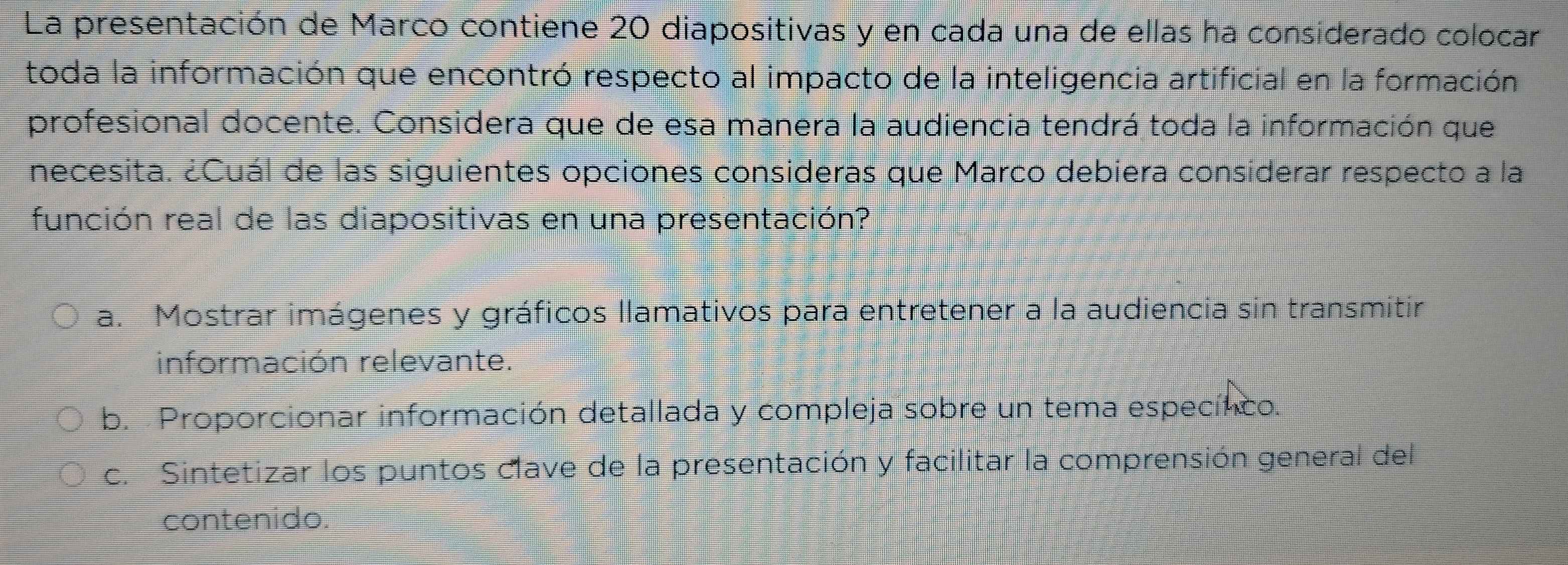 La presentación de Marco contiene 20 diapositivas y en cada una de ellas ha considerado colocar
toda la información que encontró respecto al impacto de la inteligencia artificial en la formación
profesional docente. Considera que de esa manera la audiencia tendrá toda la información que
necesita. ¿Cuál de las siguientes opciones consideras que Marco debiera considerar respecto a la
función real de las diapositivas en una presentación?
a. Mostrar imágenes y gráficos llamativos para entretener a la audiencia sin transmitir
información relevante.
b. Proporcionar información detallada y compleja sobre un tema especínco.
c. Sintetizar los puntos clave de la presentación y facilitar la comprensión general del
contenido.