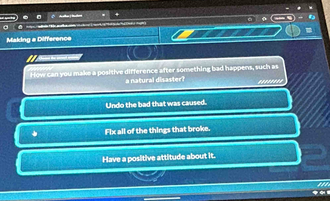 Acellas | Student
us.com/sbident/2/work/d7fHK5afe7bZDklU·HqRQ a Update
=
Making a Difference
Chaon the coect andmd
How can you make a positive difference after something bad happens, such as
a natural disaster?
........
Undo the bad that was caused.
Fix all of the things that broke.
Have a positive attitude about it.
the