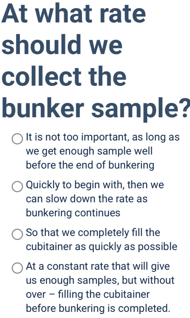 At what rate
should we
collect the
bunker sample?
It is not too important, as long as
we get enough sample well
before the end of bunkering
Quickly to begin with, then we
can slow down the rate as
bunkering continues
So that we completely fill the
cubitainer as quickly as possible
At a constant rate that will give
us enough samples, but without
over - filling the cubitainer
before bunkering is completed.