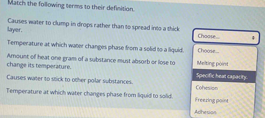 Match the following terms to their definition.
Causes water to clump in drops rather than to spread into a thick
layer.
Choose...
;
Temperature at which water changes phase from a solid to a liquid. Choose...
Amount of heat one gram of a substance must absorb or lose to Melting point
change its temperature.
Specific heat capacity.
Causes water to stick to other polar substances. Cohesion
Temperature at which water changes phase from liquid to solid. Freezing point
Adhesion