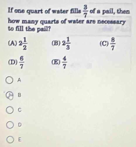 If one quart of water fills  3/7  of a pail, then
how many quarts of water are necessary
to fill the pail?
(A) 2 1/2  (B) 2 1/3  (C)  8/7 
(D)  6/7  (E)  4/7 
A
B
C
D
E