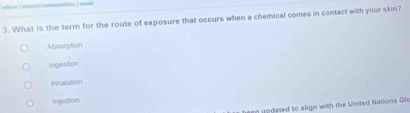 afren  onnuve commanlthes | santd
3. What is the term for the route of exposure that occurs when a chemical comes in contact with your skin?
Absorption
Ingestion
Inhalation
Injection
updated to align with the United Nations Glo