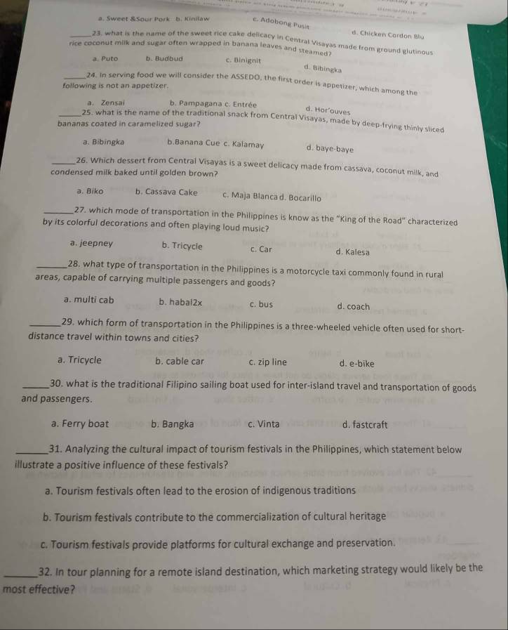 a. Sweet &Sour Pork b. Kinilaw c. Adobong Pusit d. Chicken Cardon Blu
_23, what is the name of the sweet rice cake delicacy in Central Visayas made from ground glutinous
rice coconut milk and sugar often wrapped in banana leaves and steamed .
a. Puto b. Budbud c. Binignit
d. Bibingka
_24. In serving food we will consider the ASSEDO, the first order is appetizer, which among the
following is not an appetizer.
a. Zensai b. Pampagana c. Entrée
d. Hor'ouves
_25. what is the name of the traditional snack from Central Visayas, made by deep-frying thinly sliced
bananas coated in caramelized sugar?
a. Bibingka b.Banana Cue c. Kalamay d. baye-baye
_26. Which dessert from Central Visayas is a sweet delicacy made from cassava, coconut milk, and
condensed milk baked until golden brown?
a. Biko b. Cassava Cake c. Maja Blanca d. Bocarillo
_27. which mode of transportation in the Philippines is know as the “King of the Road” characterized
by its colorful decorations and often playing loud music?
a. jeepney b. Tricycle c. Car d. Kalesa
_28. what type of transportation in the Philippines is a motorcycle taxi commonly found in rural
areas, capable of carrying multiple passengers and goods?
a. multi cab b. habal2x c. bus d. coach
_29, which form of transportation in the Philippines is a three-wheeled vehicle often used for short-
distance travel within towns and cities?
a. Tricycle b. cable car c. zip line d. e-bike
_30. what is the traditional Filipino sailing boat used for inter-island travel and transportation of goods
and passengers.
a. Ferry boat b. Bangka c. Vinta d. fastcraft
_31. Analyzing the cultural impact of tourism festivals in the Philippines, which statement below
illustrate a positive influence of these festivals?
a. Tourism festivals often lead to the erosion of indigenous traditions
b. Tourism festivals contribute to the commercialization of cultural heritage
c. Tourism festivals provide platforms for cultural exchange and preservation.
_32. In tour planning for a remote island destination, which marketing strategy would likely be the
most effective?