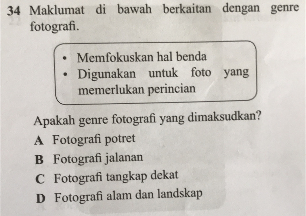 Maklumat di bawah berkaitan dengan genre
fotografi.
Memfokuskan hal benda
Digunakan untuk foto yang
memerlukan perincian
Apakah genre fotografi yang dimaksudkan?
A Fotografi potret
B Fotografi jalanan
C Fotografi tangkap dekat
D Fotografi alam dan landskap