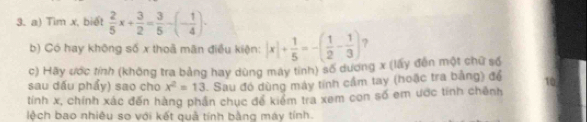 Tìm x, biết  2/5 x+ 3/2 = 3/5 -(- 1/4 )·
b) Có hay không số x thoà mãn điều kiện: |x|+ 1/5 =-( 1/2 - 1/3 ) ? 
c) Hãy ước tính (không tra bảng hay dùng máy tính) số dương x (lấy đến một chữ số 
sau dấu phẩy) sao cho x^2=13. Sau đó dùng máy tính cầm tay (hoặc tra bằng) đổ 10
tính x, chính xác đến hàng phần chục để kiểm tra xem con số em ước tính chênh 
lệch bao nhiêu so với kết quả tính bằng máy tính.