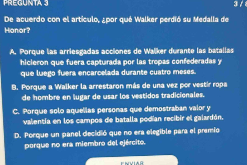 PREGUNTA 3 3 /8
De acuerdo con el artículo, ¿por qué Walker perdió su Medalla de
Honor?
A. Porque las arriesgadas acciones de Walker durante las batallas
hicieron que fuera capturada por las tropas confederadas y
que luego fuera encarcelada durante cuatro meses.
B. Porque a Walker la arrestaron más de una vez por vestir ropa
de hombre en lugar de usar los vestidos tradicionales.
C. Porque solo aquellas personas que demostraban valor y
valentía en los campos de batalla podían recibir el galardón.
D. Porque un panel decidió que no era elegible para el premio
porque no era miembro del ejército.