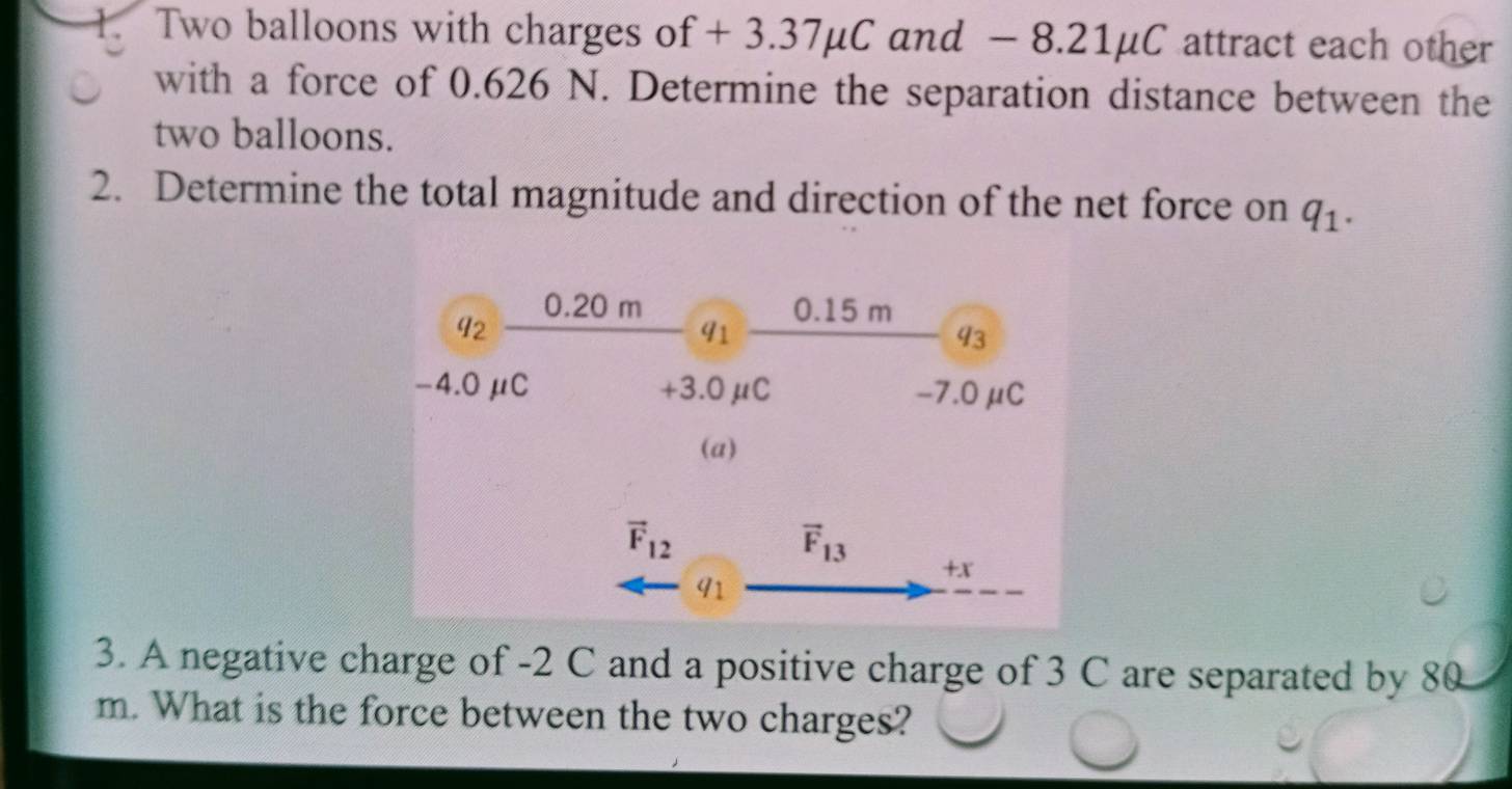 Two balloons with charges of + 3.37μC and - 8.21µC attract each other
with a force of 0.626 N. Determine the separation distance between the
two balloons.
2. Determine the total magnitude and direction of the net force on q_1.
3. A negative charge of -2 C and a positive charge of 3 C are separated by 80
m. What is the force between the two charges?