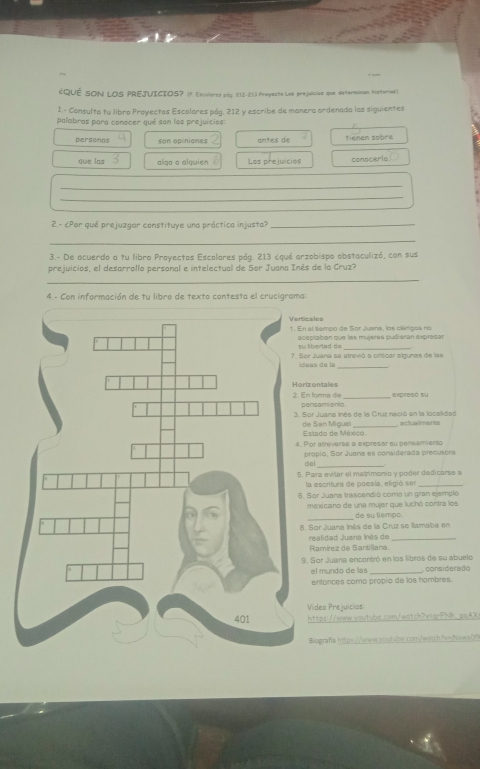 ¿QuÉ SON LOS PREJUICIOS? (P. Epiulored pág. 212-213 Proyecto Las prejuícica que determinan histornas)
1.- Consulta tu libro Proyectos Escolares pág. 212 y escribe de manera ordenada las siguientes
palabras para conocer qué son los prejuicios
personas son opiniones antes de tienen sobre
que las algo o alquien Los prejuicios conocerlo
_
_
2.- ¿Por qué prejuzgar constituye una práctica injusta?_
_
3.- De acuerdo a tu libro Proyectos Escolares pág. 213 ¿qué arzobispo obstaculizó, con sus
prejuicios, el desarrollo personal e intelectual de Sor Juana Inés de la Cruz?
_
4.- Con información de tu libro de texto cantesta el crucigrama:
ales
l lempo de Sor Juana, los clárigos no
ptaban que las mujeres pudiéran expresar
_
Juana se atrevió a crísicar algunas de las
as de la_
ontales
expresó su
forma de rsamionto_
r Juana Inés de la Cruz nació en la localidad actuaiments
San Miguel tado de México
r atreverse a expresar su pensamento
oplo, Sor Juana es considerada precusora
al
ara evlar el matrimonio y poder dedicarse a
a escritura de poesía, eligió ser_
or Juana trascendió como un gran ejemplo
exicano de una mujer que luchó contra los
_de su tiempo.
Sor Juana Inés de la Cruz se llamaba en
ealidad Juana Inés de_
Ramírez de Santillana
Sor Juana encontró en los libros de su abuelo considerado
el mundo de las
entonces como propío de los hambres.
ideo Prejuicios
ttps://www.woutube.com/watch7vsgrFNh-poAX
iografia https://www-oqtube.com/wqtch?wathowaD