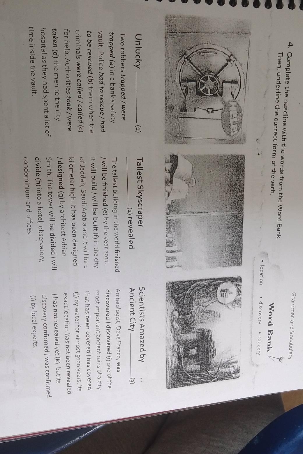 Grammar and Vocabulary 
4. Complete the headline with the words from the Word Bank. 
Then, underline the correct form of the verb. 
Word Bank 
location discovery robbery 
Unlucky_ (1) Tallest Skyscraper 
Scientists Amazed by 
Two robbers trapped / were _(2) revealed 
Ancient City _(3) 
trapped (a) in a bank’s safety The tallest building in the world finished Archeologist, Dave Franco, was 
vault. Police had to rescue / had / will be finished (e) by the year 2017. discovered / discovered (i) one of the 
to be rescued (b) them when the It will build / will be built (f) in the city most important ancient ruins of a city 
criminals were called / called (c) of Jeddah, Saudi Arabia and it will be 1 that has been covered / has covered 
for help. Authorities took / were kilometer high. It has been designed (j) by water for almost 5000 years. Its 
taken (d) the men to the city / designed (g) by architect Adrian exact location has not been revealed 
hospital as they had spent a lot of Smith. The tower will be divided / will / has not revealed yet (k), but its 
time inside the vault. divide (h) into a hotel, observatory, discovery confirmed / was confirmed 
condominium and offices. (I) by local experts.