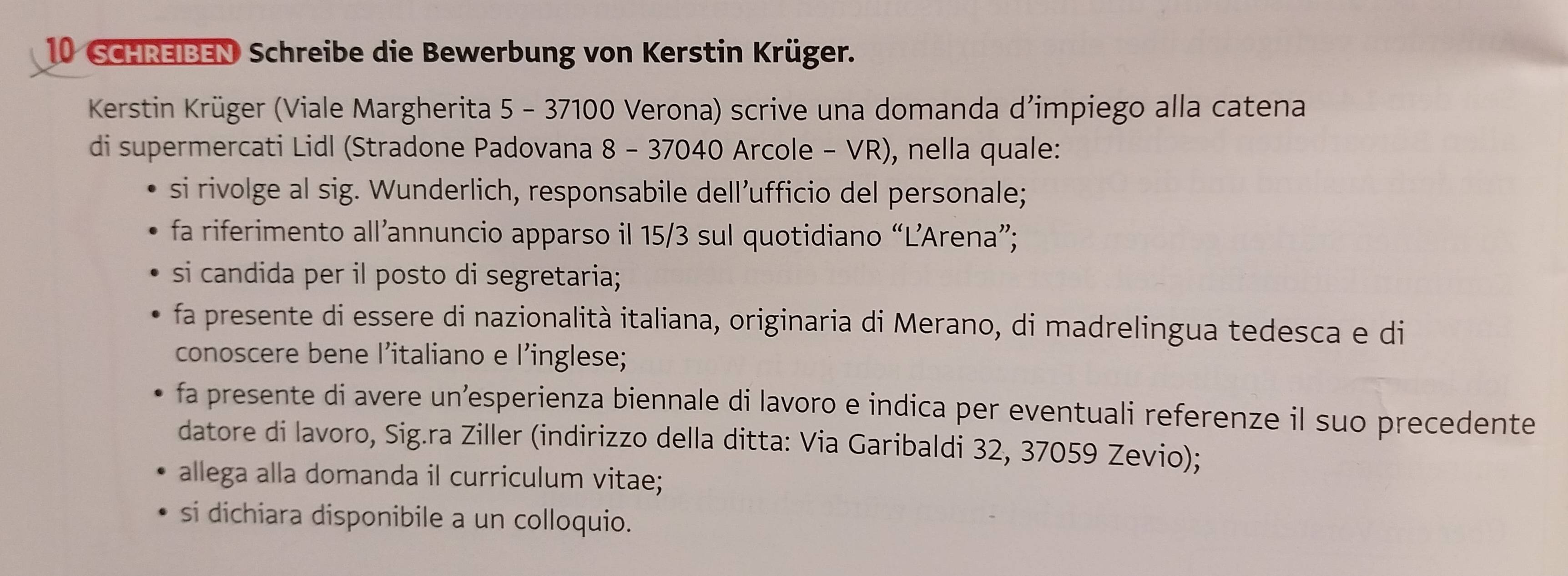 SCHREIBEN Schreibe die Bewerbung von Kerstin Krüger. 
Kerstin Krüger (Viale Margherita 5 - 37100 Verona) scrive una domanda d’impiego alla catena 
di supermercati Lidl (Stradone Padovana 8 - 37040 Arcole - VR), nella quale: 
si rivolge al sig. Wunderlich, responsabile dell’ufficio del personale; 
fa riferimento all’annuncio apparso il 15/3 sul quotidiano “L’Arena”; 
si candida per il posto di segretaria; 
fa presente di essere di nazionalità italiana, originaria di Merano, di madrelingua tedesca e di 
conoscere bene l’italiano e l’inglese; 
fa presente di avere un’esperienza biennale di lavoro e indica per eventuali referenze il suo precedente 
datore di lavoro, Sig.ra Ziller (indirizzo della ditta: Via Garibaldi 32, 37059 Zevio); 
allega alla domanda il curriculum vitae; 
si dichiara disponibile a un colloquio.