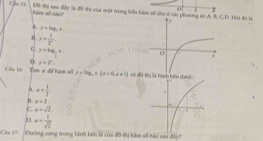 Cau 15: Đồ thị sau đây là đồ thị của một trong bốn hàm số cho ở các phương án A, B,D. Hỏi đó là
ω
ham số nào?
A. y=log _3x.
B. y= 1/2^x .
C. y=log _ 1/3 x.
D. y=2^x, 
Câu 16: Tìm # để hàm số y=log _ax(a>0,a!= 1) có đ thị là hình bên dưới
A. a= 1/2 .
B. a=2,
C. a=sqrt(2).
D. a= 1/sqrt(2) 
Câu 17: Đường cong trong hình bên là của đô thị hàmo sau đây?