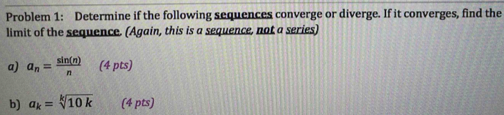 Problem 1: Determine if the following sequences converge or diverge. If it converges, find the 
limit of the sequence. (Again, this is a sequence, not a series) 
a) a_n= sin (n)/n  (4 pts) 
b) a_k=sqrt[k](10k) (4 pts)