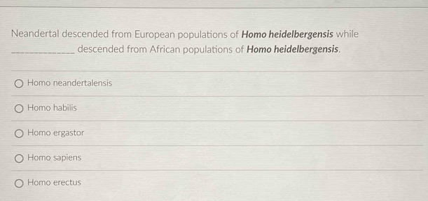 Neandertal descended from European populations of Homo heidelbergensis while
_descended from African populations of Homo heidelbergensis.
Homo neandertalensis
Homo habilis
Homo ergastor
Homo sapiens
Homo erectus