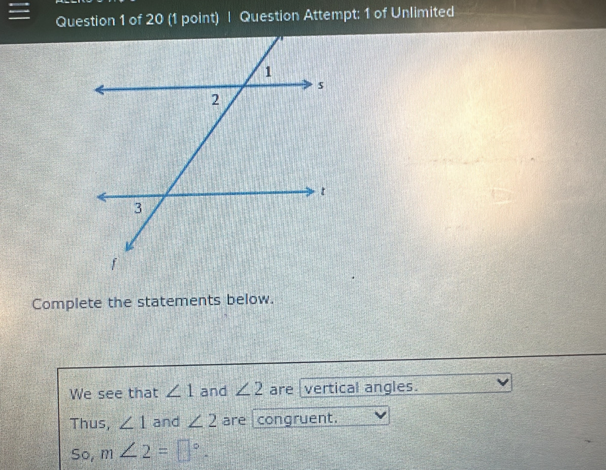 Question Attempt: 1 of Unlimited 
Complete the statements below. 
We see that ∠ 1 and ∠ 2 are vertical angles. 
Thus, ∠ 1 and ∠ 2 are congruent. 
So, m∠ 2=□°.