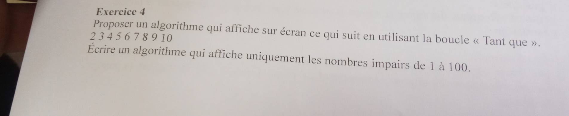 Proposer un algorithme qui affiche sur écran ce qui suit en utilisant la boucle « Tant que ».
2 3 4 5 6 7 8 9 10
Écrire un algorithme qui affiche uniquement les nombres impairs de 1 à 100.