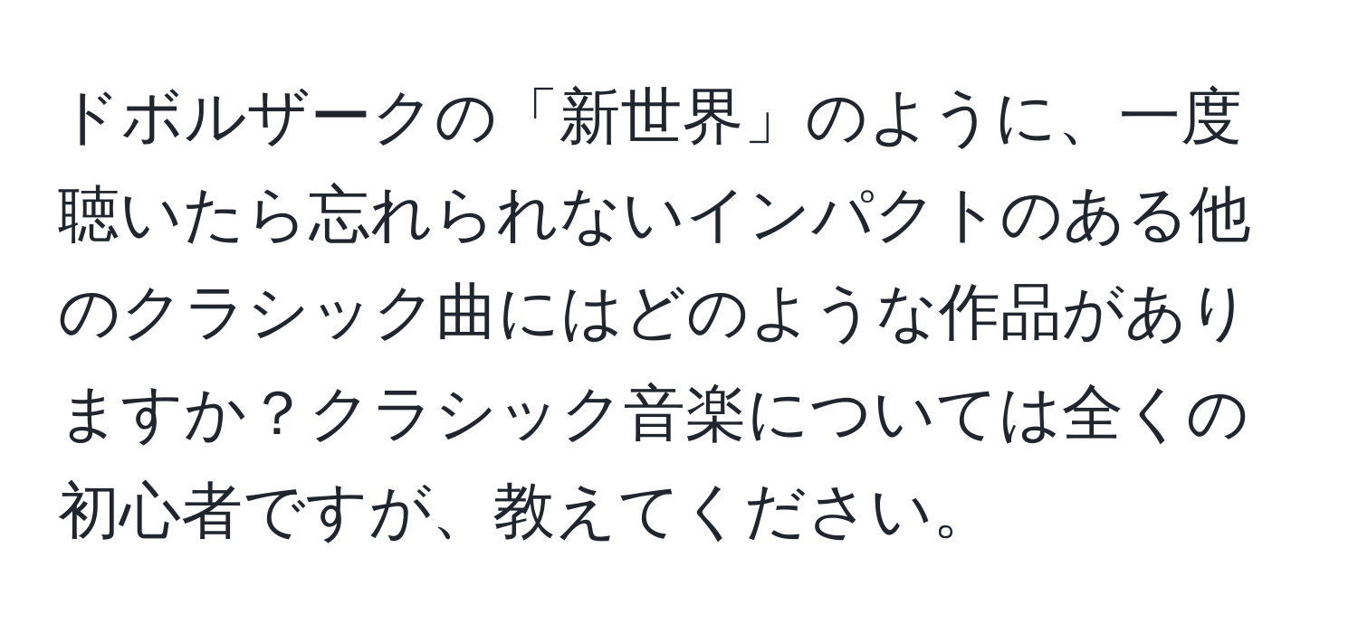 ドボルザークの「新世界」のように、一度聴いたら忘れられないインパクトのある他のクラシック曲にはどのような作品がありますか？クラシック音楽については全くの初心者ですが、教えてください。