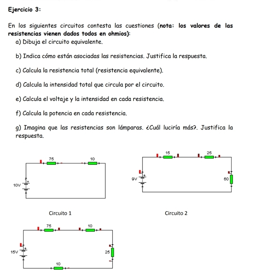 En los siguientes circuitos contesta las cuestiones (nota: los valores de las 
resistencias vienen dados todos en ohmios): 
a) Dibuja el circuito equivalente. 
b) Indica cómo están asociadas las resistencias. Justifica la respuesta. 
c) Calcula la resistencia total (resistencia equivalente). 
d) Calcula la intensidad total que circula por el circuito. 
e) Calcula el voltaje y la intensidad en cada resistencia. 
f) Calcula la potencia en cada resistencia. 
g) Imagina que las resistencias son lámparas. ¿Cuál luciría más?. Justifica la 
respuesta.
15
25
I
9V
60
Circuito 1 Circuito 2