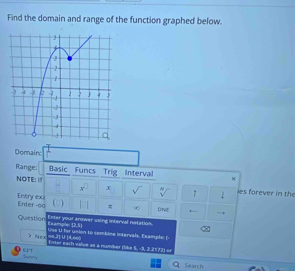 Find the domain and range of the function graphed below. 
Domain: 
Range: Basic Funcs Trig Interval × 
NOTE: If  □ /□   x^(□) x sqrt() sqrt[n]() ↑ 1 es forever in the 
Entry exa  ) |□ π ∞ DNE ← 
Enter -oa 
Question Enter your answer using interval notation. 
Example; [2,5)
C
Use U for union to combine intervals. Example: (- 
Nex % c 
2] ∪ [4,00)
Enter each value as a number (like 5, -3, 2.2172) or 
a 63°F
Sunny 
Search