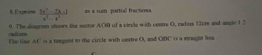 Express  (5x^2-2x+1)/x^3-x^2  as a sum partial fructions. 
9. The diagram shows the sector AOB of a circle with centre O, radius 12cm and angle 1.2
radians 
The line AC is a tangent to the circle with centre O, and OBC is a straight line