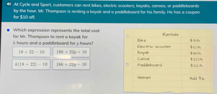 At Cycle and Sport, customers can rent bikes, electric scooters, kayaks, canoes, or paddleboards
by the hour. Mr. Thompson is renting a kayak and a paddleboard for his family. He has a coupon
for $10 off.
Which expression represents the total cost
for Mr. Thompson to rent a kayak for
k hours and a paddleboard for phours?
18+22-10 18k+22p+10
k(18+22)-10 18k+22p-10