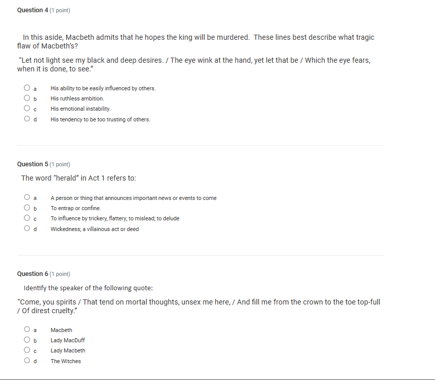 In this aside, Macbeth admits that he hopes the king will be murdered. These lines best describe what tragic
flaw of Macbeth's?
“Let not light see my black and deep desires. / The eye wink at the hand, yet let that be / Which the eye fears,
when it is done, to see."
a His ability to be easily influenced by others.
bì His ruthless ambition.
cí His emotional instability.
dà g His tendency to be too trusting of others.
Question 5 (1 point)
The word “herald” in Act 1 refers to:
a A person or thing that announces important news or events to come
b To entrap or confine.
c To influence by trickery, flattery; to mislead; to delude
d Wickedness; a villainous act or deed
Question 6 (1 point)
Identify the speaker of the following quote:
“Come, you spirits / That tend on mortal thoughts, unsex me here, / And fill me from the crown to the toe top-full
/ Of direst cruelty."
a Macbeth
b Lady MacDuff
cí Lady Macbeth
d The Witches
