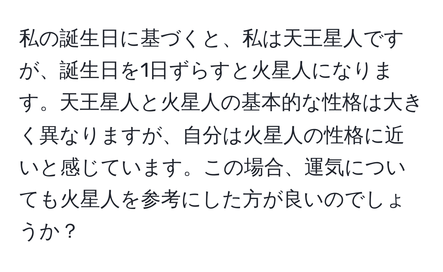 私の誕生日に基づくと、私は天王星人ですが、誕生日を1日ずらすと火星人になります。天王星人と火星人の基本的な性格は大きく異なりますが、自分は火星人の性格に近いと感じています。この場合、運気についても火星人を参考にした方が良いのでしょうか？