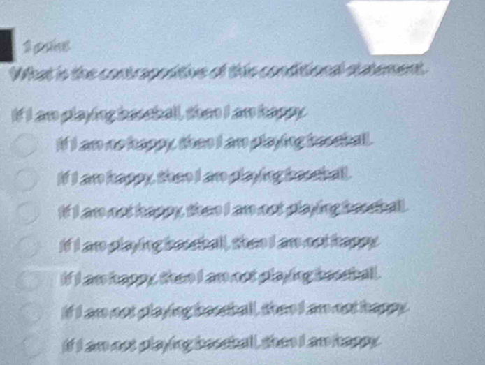 gane
What is the contropoditive of this conditional statement
If I am playing bessball, then I an happy
if I am no happy, thas I an playing beocball .
If I an kappy, then I an playing besshall.
If I am not happy, then I am not playing beesball.
If I an playing beseball, then I an not happy
if I an kapp y, than I an not playing bessball .
if I ar not playing beasball, thee I amnot happy
if I an not playing beceball, shen I an happy.