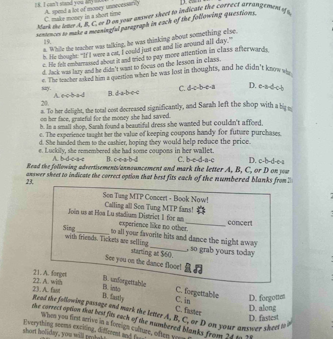 can't stand you anymon
A. spend a lot of money unnecessarily
C. make money in a short time
Mark the letter A, B, C, or D on your answer sheet to indicate the correct arrangement oft
sentences to make a meaningful paragraph in each of the following questions.
a. While the teacher was talking, he was thinking about something else.
19.
b. He thought: “If I were a cat, I could just eat and lie around all day.”
c. He felt embarrassed about it and tried to pay more attention in class afterwards
d. Jack was lazy and he didn’t want to focus on the lesson in class.
e. The teacher asked him a question when he was lost in thoughts, and he didn’t know who
say. C. d -c-b-e- 1 D. e-a-d-c-b
A. c-c-b-a-d B. d-a-b-c-c
20.
a. To her delight, the total cost decreased significantly, and Sarah left the shop with a big s
on her face, grateful for the money she had saved.
b. In a small shop, Sarah found a beautiful dress she wanted but couldn't afford.
c. The experience taught her the value of keeping coupons handy for future purchases,
d. She handed them to the cashier, hoping they would help reduce the price.
e. Luckily, she remembered she had some coupons in her wallet. D. c-b-d-e-a
A. b-d-c-a-e B. c-e-a-b-d C. b-e-d-a-c
Read the following advertisements/announcement and mark the letter A, B, C, or D on you
answer sheet to indicate the correct option that best fits each of the numbered blanks from 21
23.
Son Tung MTP Concert - Book Now!
Calling all Son Tung MTP fans!
Join us at Hoa Lu stadium District 1 for an_ concert
experience like no other.
Sing_ to all your favorite hits and dance the night away
with friends. Tickets are selling_ , so grab yours today
starting at $60.
See you on the dance floor!
21. A. forget
22. A. with
B. unforgettable C. forgettable
23. A. fast
B. into
B. fastly C. in
D. forgotten
C. faster
D. along
Read the following passage and mark the letter A, B, C, or D on your answer sheet to i
D. fastest
the correct option that best fits each of the numbered blanks from 24 t 
When you first arrive in a foreign culture, often your
Everything seems exciting, different and f
short holiday, you will rha!