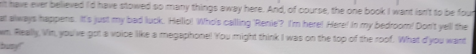 n't have ever believed I'd have stowed so many things away here. And, of course, the one book I want isn't to be four 
at always happens. It's just my bad luck. Hello! Who's calling 'Renie'? I'm here! Here! In my bedroom! Don't yell the 
wn. Really, Vin, you've got a voice like a megaphone! You might think I was on the top of the roof. What d'you want 
busy!"