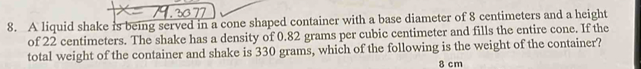 A liquid shake is being served in a cone shaped container with a base diameter of 8 centimeters and a height 
of 22 centimeters. The shake has a density of 0.82 grams per cubic centimeter and fills the entire cone. If the 
total weight of the container and shake is 330 grams, which of the following is the weight of the container?
8 cm