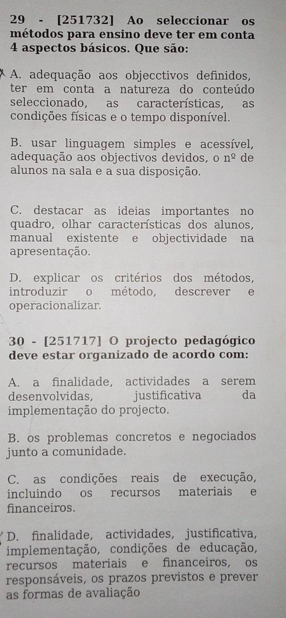 29 - [251732] Ao seleccionar os
métodos para ensino deve ter em conta
4 aspectos básicos. Que são:
A. adequação aos objecctivos definidos,
ter em conta a natureza do conteúdo
seleccionado, as características, as
condições físicas e o tempo disponível.
B. usar linguagem simples e acessível,
adequação aos objectivos devidos, On^(_ o) de
alunos na sala e a sua disposição.
C. destacar as ideias importantes no
quadro, olhar características dos alunos,
manual existente e objectividade na
apresentação.
D. explicar os critérios dos métodos,
introduzir o método, descrever e
operacionalizar.
30 - [251717] O projecto pedagógico
deve estar organizado de acordo com:
A. a finalidade, actividades a serem
desenvolvidas, justificativa da
implementação do projecto.
B. os problemas concretos e negociados
junto a comunidade.
C. as condições reais de execução,
incluindo os recursos materiais e
financeiros.
D. finalidade, actividades, justificativa,
implementação, condições de educação,
recursos materiais e financeiros, os
responsáveis, os prazos previstos e prever
as formas de avaliação