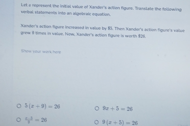 Let a represent the initial value of Xander's action figure. Translate the following 
verbal statements into an algebraic equation. 
Xander's action figure increased in value by $5. Then Xander's action figure's value 
grew 9 times in value. Now, Xander's action figure is worth $26. 
Show your work here
5(x+9)=26 9x+5=26
 (x-5)/9 =26
9(x+5)=26