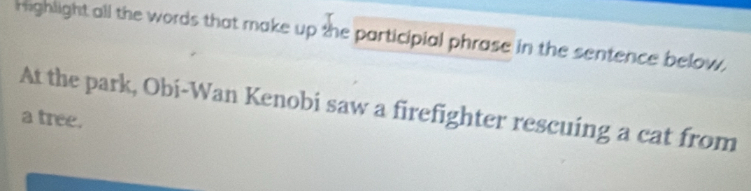 righlight all the words that make up the participial phrase in the sentence below, 
At the park, Obi-Wan Kenobi saw a firefighter rescuing a cat from 
a tree.