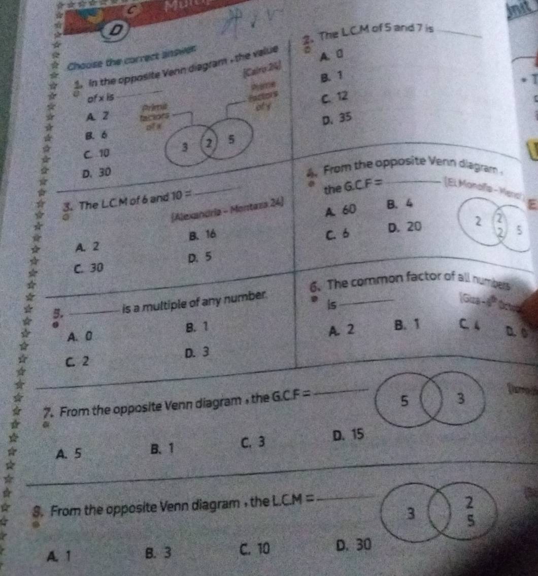 a D _init
2. The L.C.M of 5 and 7 is
Chouse the correct answer
[Calro:24]
2. In the opposite Venn diagram , the value D
A. 0
Pae B. 1
`
_
U of xis _factors C. 12
Primil oty
A. 2 factors
_
ofx
D. 35
B. 6
C. 10
3 2 5
D. 30 4 From the opposite Vern diagram 
3. The L.C.M of 6 and 10= _the GCF= _
(El Monaía - Med
(Alexandria - Montaza 24)
A. 60
B. 4 E
B. 16 2 5
A. 2 C. 6 D. 20 2
2
C. 30 D. 5
6. The common factor of all numbers
is
5._
is a multiple of any number.
_
[Gua-a Oow
.
B. 1
A. 2
A. 0 B. 1 C. 4 D. 0
C. 2 D. 3
7. From the opposite Venn diagram , the GCF=
_
5 3
o
_
A. 5 B. 1 C. 3 D. 15
$. From the opposite Venn diagram ,the LCM=
_
A. 1 B. 3 C. 10 D. 3