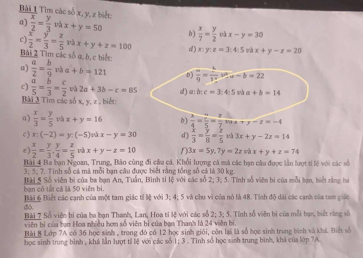 Tìm các số x, y, z biết:
a)  x/2 = y/3  và x+y=50
b)  x/7 = y/2  và x-y=30
c)  x/2 = y/3 = z/5  và x+y+z=100
d) x:y:z=3:4:5 và x+y-z=20
Bài 2 Tìm các số a, b. c biết:
a)  a/2 = b/9 vaa+b=121
b)  u/9 = h/11 v^3,u-b=22
c)  a/5 = b/3 = c/2  và 2a+3b-c=85 d) a:b:c=3:4:5 và a+b=14
Bài 3 Tìm các số x, y, z , biết:
a)  x/3 = y/5  và x+y=16 b)  x/4 = y/5 = z/7 vax+y-z=-4
c) x:(-2)=y:(-5) và x-y=30 d)  x/3 = y/8 = z/5  và 3x+y-2z=14
e)  x/2 = y/3 , y/4 = z/5  và x+y-z=10 f) 3x=5y,7y=2z và x+y+z=74
Bài 4 Ba ban Ngoan, Trung, Bảo cùng đi câu cá. Khối lượng cá mà các bạn câu được lần lượt tỉ lệ với các số
3; 5; 7. Tính số cá mà mỗi bạn câu được biết rằng tổng số cá là 30 kg.
Bài 5 Số viên bị của ba bạn An, Tuấn, Bình tỉ lệ với các số 2; 3; 5. Tính số viên bi của mỗi bạn, biết rằng ba
bạn có tất cả là 50 viên bi.
Bài 6 Biết các cạnh của một tam giác tỉ lệ với 3; 4; 5 và chu vi của nó là 48. Tính độ dài các cạnh của tam giác
dó.
Bài 7 Số viên bi của ba bạn Thanh, Lan, Hoa tỉ lệ với các số 2; 3; 5. Tính số viên bị của mỗi bạn. biết rằng số
viên bi của bạn Hoa nhiều hơn số viên bi của bạn Thanh là 24 viên bi.
Bài 8 Lớp 7A có 36 học sinh , trong đó có 12 học sinh giỏi, còn lại là số học sinh trung bình và khá. Biết số
học sinh trung bình , khá lần lượt tỉ lệ với các số 1; 3 . Tính số học sinh trung bình, khá của lớp 7A.