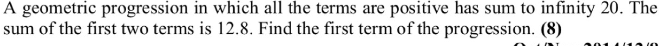 A geometric progression in which all the terms are positive has sum to infinity 20. The 
sum of the first two terms is 12.8. Find the first term of the progression. (8)