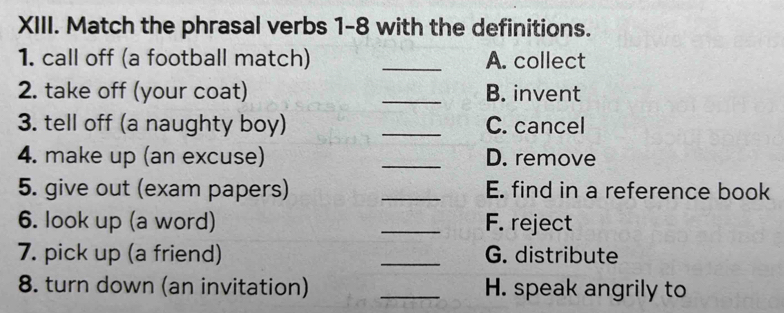 Match the phrasal verbs 1-8 with the definitions.
1. call off (a football match) _A. collect
2. take off (your coat) _B. invent
3. tell off (a naughty boy) _C. cancel
4. make up (an excuse) _D. remove
5. give out (exam papers) _E. find in a reference book
6. look up (a word) _F. reject
7. pick up (a friend) _G. distribute
8. turn down (an invitation) _H. speak angrily to