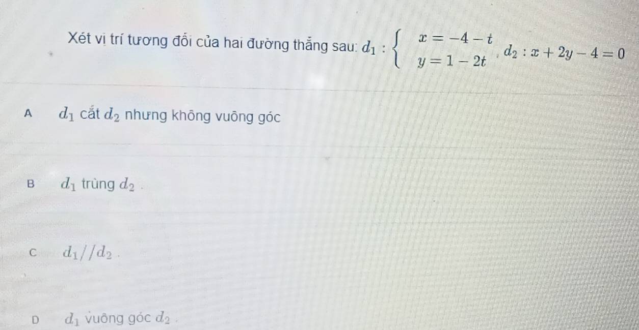 Xét vị trí tương đổi của hai đường thẳng sau: d_1:beginarrayl x=-4-t y=1-2tendarray.  d_2:x+2y-4=0
A d_1 cắt d_2 nhưng khōng vuōng góc
B d_1 trùng d_2
C d_1parallel d_2.
D d_1 vuông g overline O cd_2.