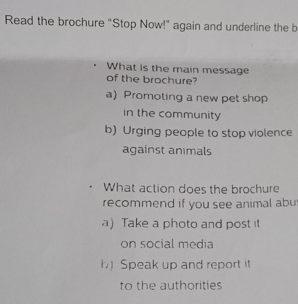 Read the brochure “Stop Now!” again and underline the b
What is the main message
of the brochure?
a) Promoting a new pet shop
in the community
b) Urging people to stop violence
against animals
What action does the brochure
recommend if you see animal abus
a) Take a photo and post it
on social media
Speak up and report it
to the authorities