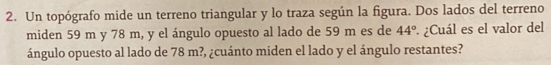 Un topógrafo mide un terreno triangular y lo traza según la figura. Dos lados del terreno 
miden 59 m y 78 m, y el ángulo opuesto al lado de 59 m es de 44° ¿Cuál es el valor del 
ángulo opuesto al lado de 78 m?, ¿cuánto miden el lado y el ángulo restantes?