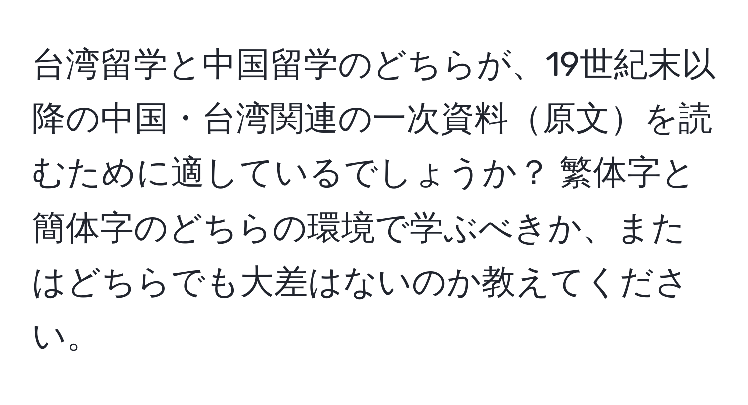 台湾留学と中国留学のどちらが、19世紀末以降の中国・台湾関連の一次資料原文を読むために適しているでしょうか？ 繁体字と簡体字のどちらの環境で学ぶべきか、またはどちらでも大差はないのか教えてください。
