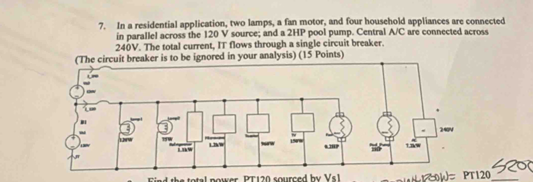 In a residential application, two lamps, a fan motor, and four household appliances are connected 
in parallel across the 120 V source; and a 2HP pool pump. Central A/C are connected across
240V. The total current, IT flows through a single circuit breaker. 
breaker is to be ignored in your analysis) (15 Points) 
Find the total power PT120 sourced by Vs1 1 ow PT120_