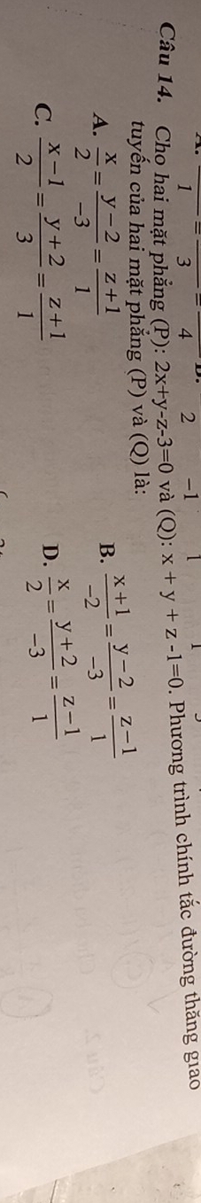 1^-overline  4 2 -1
Câu 14. Cho hai mặt phẳng (P): 2x+y-z-3=0 và (Q): x+y+z-1=0. Phương trình chính tắc đường thăng giao
tuyến của hai mặt phăng (P) và (Q) là:
A.  x/2 = (y-2)/-3 = (z+1)/1 
B.  (x+1)/-2 = (y-2)/-3 = (z-1)/1 
C.  (x-1)/2 = (y+2)/3 = (z+1)/1 
D.  x/2 = (y+2)/-3 = (z-1)/1 