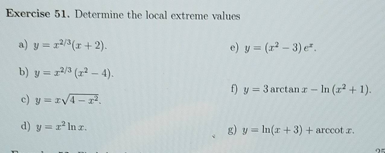 Determine the local extreme values 
a) y=x^(2/3)(x+2). e) y=(x^2-3)e^x. 
b) y=x^(2/3)(x^2-4). 
f) y=3 arctan x-ln (x^2+1). 
c) y=xsqrt(4-x^2). 
d) y=x^2ln x. g) y=ln (x+3)+arccos x.