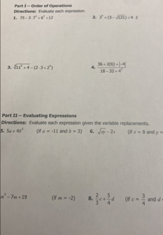 Order of Operations 
Directions: Evaluate each expression. 
1. 75-3· 7^2+6^3+12 2. 3^4+(3-sqrt(121))+4· 2
3. sqrt[3](11^2+4)-(2· 3+2^5)
4.  (36/ 2(6)/ |-4|)/18-32/ 4^2 
Part II - Evaluating Expressions 
Directions: Evaluate each expression given the variable replacements. 
5. 5a+4b^2 (if a=-11 and b=3) 6. sqrt(xy)-2x (if x=8 and y=
m^2-7m+19 (if m=-2) 8.  2/3 c+ 5/4 d (if c= 3/4  and d