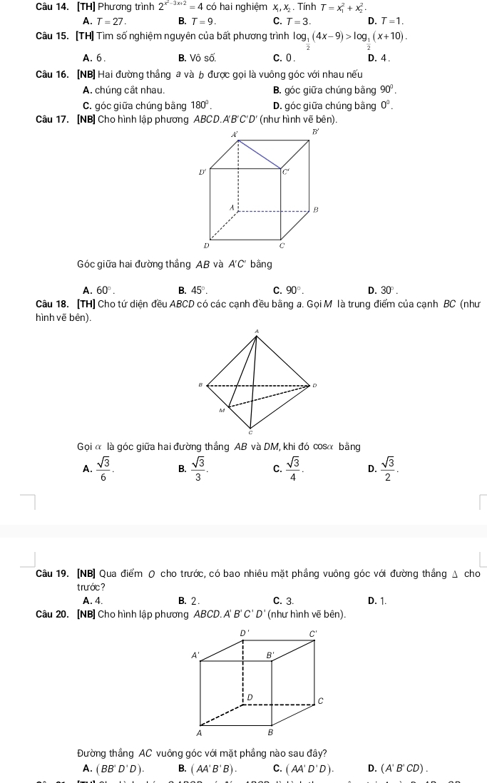 [TH] Phương trình 2^(x^2)-3x+2=4 có hai nghiệm X, X . Tính T=x_1^(2+x_2^2.
A. T=27. B. T=9. C. T=3. D. T=1.
Câu 15. [TH] Tìm số nghiệm nguyên của bất phương trình log __ 1)(4x-9)>log __ 1(x+10).
A. 6. B. Vô số. C. 0 D. 4 .
Câu 16. [NB] Hai đường thắng a và b được gọi là vuông góc với nhau nếu
A. chúng cắt nhau. B. góc giữa chúng bằng 90°.
C. góc giữa chúng bằng 180°. D. góc giữa chúng bằng 0^0.
Câu 17. [NB] Cho hình lập phương ABCD. A' B'C' D' (như hình vẽ bên).
Góc giữa hai đường thắng AB và A'C' bằng
A. 60°. B. 45°. C. 90°. D. 30°.
Câu 18. [TH] Cho tứ diện đều ABCD có các cạnh đều bằng a. Gọi M là trung điểm của cạnh BC (như
hình vẽ bên).
Gọi α là góc giữa hai đường thắng AB và DM, khi đó cosα bằng
A.  sqrt(3)/6 . B.  sqrt(3)/3 . C.  sqrt(3)/4 . D.  sqrt(3)/2 .
Câu 19. [NB] Qua điểm O cho trước, có bao nhiêu mặt phẳng vuông góc với đường thẳng Δ cho
trước ?
A. 4. B. 2 . C. 3. D. 1.
Câu 20. [NB] Cho hình lập phương ABCD. A B'C'D' (như hình vẽ bên).
Đường thắng AC vuông góc với mặt phẳng nào sau đây?
A. (BB'D'D). B. (AA'B'B). C. (AA'D'D). D. (A'B'CD).