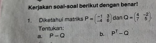 Kerjakan soal-soal berikut dengan benar! 
1. Diketahui matriks P=beginpmatrix -1&3 -4&6endpmatrix dan Q=beginpmatrix 4&-2 7&5endpmatrix. 
Tentukan: 
a. P-Q
b. P^T-Q