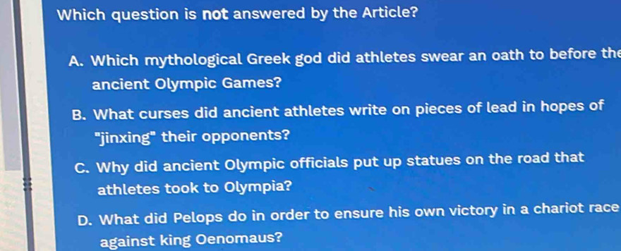 Which question is not answered by the Article?
A. Which mythological Greek god did athletes swear an oath to before the
ancient Olympic Games?
B. What curses did ancient athletes write on pieces of lead in hopes of
"jinxing" their opponents?
C. Why did ancient Olympic officials put up statues on the road that
athletes took to Olympia?
D. What did Pelops do in order to ensure his own victory in a chariot race
against king Oenomaus?