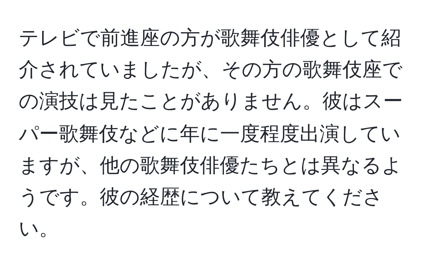 テレビで前進座の方が歌舞伎俳優として紹介されていましたが、その方の歌舞伎座での演技は見たことがありません。彼はスーパー歌舞伎などに年に一度程度出演していますが、他の歌舞伎俳優たちとは異なるようです。彼の経歴について教えてください。