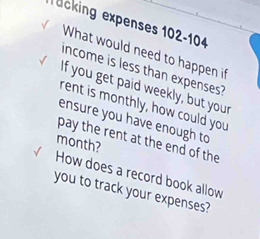 äcking expenses 102-104 
What would need to happen if 
income is less than expenses? 
If you get paid weekly, but your 
rent is monthly, how could you 
ensure you have enough to 
pay the rent at the end of the
month? 
How does a record book allow 
you to track your expenses?